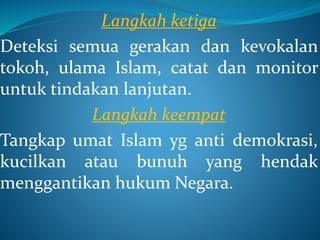 Langkah ketiga
Deteksi semua gerakan dan kevokalan
tokoh, ulama Islam, catat dan monitor
untuk tindakan lanjutan.
Langkah keempat
Tangkap umat Islam yg anti demokrasi,
kucilkan atau bunuh yang hendak
menggantikan hukum Negara.
 