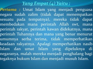 Yang Empat (4) Yaitu :
Pertama : Umat Islam yang menjadi penguasa
negara sudah zalim (tidak dapat menempatkan
sesuatu pada tempatnya), mereka tidak dapat
membedakan mana perintah Allah swt, mana
perintah rakyat, perintah kawan didekatnya, mana
perintah Tuhannya dan mana yang benar menurut
umumnya serba terima, tidak memperhatikan
keadaan rakyatnya. Apalagi memperhatikan nasib
Islam dan umat Islam yang dipeluknya di
negaranya, malah mereka menjadi penghalang bagi
tegaknya hukum Islam dan menjadi musuh Islam.
 