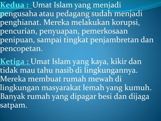 Kedua : Umat Islam yang menjadi
pengusaha atau pedagang sudah menjadi
penghianat. Mereka melakukan korupsi,
pencurian, penyuapan, pemerkosaan
penipuan, sampai tingkat penjambretan dan
pencopetan.
Ketiga : Umat Islam yang kaya, kikir dan
tidak mau tahu nasib di lingkungannya.
Mereka membuat rumah mewah di
lingkungan masyarakat lemah yang kumuh.
Banyak rumah yang dipagar besi dan dijaga
satpam.
 