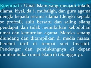 Keempat : Umat Islam yang menjadi tokoh,
ulama, kiyai, da`i, mubaligh, dan guru agama
dengki kepada sesama ulama (dengki kepada
se profesi), sulit bersatu dan saling silang
pendapat dan tidak memikirkan kebodohan
umat dan kemurnian agama. Mereka senang
diundang dan ditampilkan di media massa,
berebut tarif di tempat suci (masjid).
Pendengar dan pendukungnya di depan
mimbar bukan umat Islam di tetangganya.
 