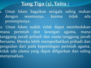 Yang Tiga (3), Yaitu :
1. Umat Islam bagaikan serigala saling makan
dengan sesamanya, karena tidak ada
pemimpinnya.
2. Umat Islam sudah tidak dapat membedakan
mana perintah dan larangan agama, mana
tanggung jawab pribadi dan mana tanggung jawab
bersama. Mereka lebih memperhatikan pribadi dan
pergaulan dari pada kepentingan perintah agama,
tidak ada ulama yang dapat difigurkan dan saling
menyesatkan.
 
