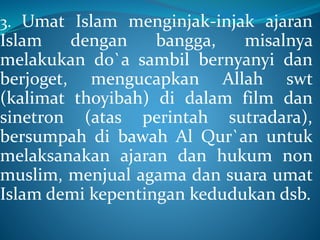3. Umat Islam menginjak-injak ajaran
Islam dengan bangga, misalnya
melakukan do`a sambil bernyanyi dan
berjoget, mengucapkan Allah swt
(kalimat thoyibah) di dalam film dan
sinetron (atas perintah sutradara),
bersumpah di bawah Al Qur`an untuk
melaksanakan ajaran dan hukum non
muslim, menjual agama dan suara umat
Islam demi kepentingan kedudukan dsb.
 