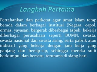 Pertahankan dan perketat agar umat Islam tetap
berada dalam berbagai institusi (Negara, orpol,
ormas, yayasan, bergerak diberbagai aspek, bekerja
diberbagai perusahaan seperti BUMN, swasta,
swasta nasional dan swasta asing, serta pabrik atau
indistri) yang bekerja dengan jam kerja yang
panjang dan bersip-sip, sehingga mereka sulit
berkumpul dan bersatu, terutama di siang hari.
 