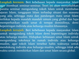 Langkah keenam. Beri kebebasan kepada masyarakat Islam
agar membuat seminar-seminar. Teori ini akan menyebabkan
panitia seminar mengundang tokoh Islam untuk membahas
ajaran Islam, tanggapan Islam terhadap situasi dan suasana
yang ada, sehingga mata dan pandangan mata umat Islam
terfokus kepada masalah masalah umum yang global dan lupa
memperhatikan nasib umat di tempat domisilinya, demi
kepentingan individu atau keluarga muslim khususnya.
Langkah ketujuh. Beri kebebasan kepada masyarakat Islam
untuk mengundang tokoh Islam demi kepentingan individu
atau keluarga muslim. Hidupkan kebiasaan umat Islam untuk
mengundang tokohnya ke rumah individu atau keluarga
muslim, agar tokoh Islam tersebut habis waktunya untuk
mendukung individu atau keluarga muslim, sehingga tidak ada
waktu untuk memikirkan Islam dan umat Islam secara global.
 