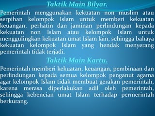 Taktik Main Bilyar.
Pemerintah menggunakan kekuatan non muslim atau
serpihan kelompok Islam untuk memberi kekuatan
keuangan, perhatin dan jaminan perlindungan kepada
kekuatan non Islam atau kelompok Islam untuk
menggulingkan kekuatan umat Islam lain, sehingga bahaya
kekuatan kelompok Islam yang hendak menyerang
pemerintah tidak terjadi.
Taktik Main Kartu.
Pemerintah memberi kekuatan, keuangan, pembinaan dan
perlindungan kepada semua kelompok penganut agama
agar kelompok Islam tidak membuat gerakan pemerintah,
karena merasa diperlakukan adil oleh pemerintah,
sehingga kebencian umat Islam terhadap permerintah
berkurang.
 