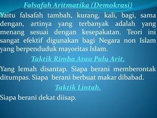 Falsafah Aritmatika (Demokrasi)
Yaitu falsafah tambah, kurang, kali, bagi, sama
dengan, artinya yang terbanyak adalah yang
menang sesuai dengan kesepakatan. Teori ini
sangat efektif digunakan bagi Negara non Islam
yang berpenduduk mayoritas Islam.
Taktik Rimba Atau Palu Arit.
Yang lemah disantap. Siapa berani memberontak
ditumpas. Siapa berani berbuat makar dibabad.
Taktik Lintah.
Siapa berani dekat diisap.
 
