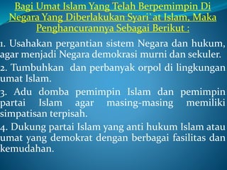 Bagi Umat Islam Yang Telah Berpemimpin Di
Negara Yang Diberlakukan Syari`at Islam, Maka
Penghancurannya Sebagai Berikut :
1. Usahakan pergantian sistem Negara dan hukum,
agar menjadi Negara demokrasi murni dan sekuler.
2. Tumbuhkan dan perbanyak orpol di lingkungan
umat Islam.
3. Adu domba pemimpin Islam dan pemimpin
partai Islam agar masing-masing memiliki
simpatisan terpisah.
4. Dukung partai Islam yang anti hukum Islam atau
umat yang demokrat dengan berbagai fasilitas dan
kemudahan.
 