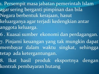 1. Persempit masa jabatan pemerintah Islam
agar sering berganti pimpinan dan bila
Negara berbentuk kerajaan, hasut
keluarganya agar terjadi kedengkian antar
anggota keluarga.
6 . Kuasai sumber ekonomi dan perdagangan.
7. Pinjami keuangan yang tak mungkin dapat
membayar dalam waktu singkat, sehingga
tetap ada ketergantungan.
8. Ikat hasil produk eksportnya dengan
kontrak pembayaran hutang
 