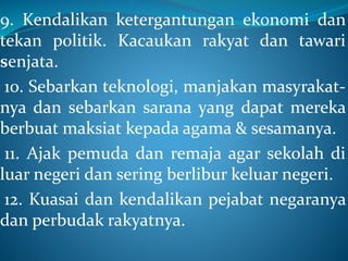 9. Kendalikan ketergantungan ekonomi dan
tekan politik. Kacaukan rakyat dan tawari
senjata.
10. Sebarkan teknologi, manjakan masyrakat-
nya dan sebarkan sarana yang dapat mereka
berbuat maksiat kepada agama & sesamanya.
11. Ajak pemuda dan remaja agar sekolah di
luar negeri dan sering berlibur keluar negeri.
12. Kuasai dan kendalikan pejabat negaranya
dan perbudak rakyatnya.
 