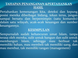 TAHAPAN PENANGANAN &PERTAHANKAN
HASIL
Pertahankan kemenangan kita, deteksi dan kepung
posisi mereka diberbagai bidang, tekan terus, jangan
sampai bersatu dan berpemimpin (satu komando)
dalam satu wilayah, acak-acak keuangan dan sumber
keuangannya.
KESIMPULAN
Sempurnalah sudah kehancuran umat Islam, tanpa
terasa oleh mereka, sulit untuk bangun dan sulit untuk
membangun Islam, sehingga mau berbuat tak
memiliki bahan, mau membeli tak memiliki uang, dan
mau merebut, tak memiliki tangan (management)
 