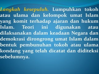 Langkah kesepuluh. Lumpuhkan tokoh
atau ulama dan kelompok umat Islam
yang komit terhadap ajaran dan hukum
Islam. Teori ini digunakan atau
dilaksanakan dalam keadaan Negara dan
demokrasi dirongrong umat Islam dalam
bentuk pembunuhan tokoh atau ulama
kondang yang telah dicatat dan diditeksi
sebelumnya.
 