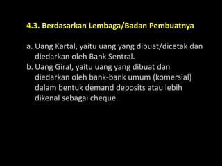 4.3. Berdasarkan Lembaga/Badan Pembuatnya
a. Uang Kartal, yaitu uang yang dibuat/dicetak dan
diedarkan oleh Bank Sentral.
b. Uang Giral, yaitu uang yang dibuat dan
diedarkan oleh bank-bank umum (komersial)
dalam bentuk demand deposits atau lebih
dikenal sebagai cheque.
 