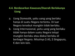 4.4. Berdasarkan Kawasan/Daerah Berlakunya
Uang
a. Uang Domestik, yaitu uang yang berlaku
hanya di suatu Negara tertentu. Di luar
Negara tersebut mungkin tidak berlaku.
b. Uang Internasional, yaitu uang yang berlaku
tidak hanya dalam suatu Negara tetapi
mungkin berlaku atau diakui berlaku di
berbagai Negara. Misalnya $ AS, $ Singapura,
€ dan lain-lain.
 