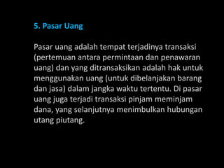 5. Pasar Uang
Pasar uang adalah tempat terjadinya transaksi
(pertemuan antara permintaan dan penawaran
uang) dan yang ditransaksikan adalah hak untuk
menggunakan uang (untuk dibelanjakan barang
dan jasa) dalam jangka waktu tertentu. Di pasar
uang juga terjadi transaksi pinjam meminjam
dana, yang selanjutnya menimbulkan hubungan
utang piutang.
 