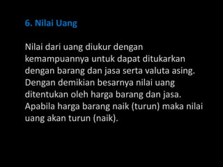 6. Nilai Uang
Nilai dari uang diukur dengan
kemampuannya untuk dapat ditukarkan
dengan barang dan jasa serta valuta asing.
Dengan demikian besarnya nilai uang
ditentukan oleh harga barang dan jasa.
Apabila harga barang naik (turun) maka nilai
uang akan turun (naik).
 
