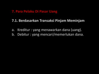 7. Para Pelaku Di Pasar Uang
7.1. Berdasarkan Transaksi Pinjam Meminjam
a. Kreditur : yang menawarkan dana (uang).
b. Debitur : yang mencari/memerlukan dana.
 