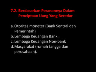 7.2. Berdasarkan Peranannya Dalam
Penciptaan Uang Yang Beredar
a.Otoritas moneter (Bank Sentral dan
Pemerintah)
b.Lembaga Keuangan Bank.
c. Lembaga Keuangan Non-bank
d.Masyarakat (rumah tangga dan
perusahaan).
 