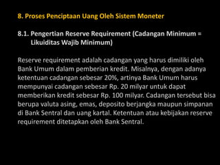 8. Proses Penciptaan Uang Oleh Sistem Moneter
8.1. Pengertian Reserve Requirement (Cadangan Minimum =
Likuiditas Wajib Minimum)
Reserve requirement adalah cadangan yang harus dimiliki oleh
Bank Umum dalam pemberian kredit. Misalnya, dengan adanya
ketentuan cadangan sebesar 20%, artinya Bank Umum harus
mempunyai cadangan sebesar Rp. 20 milyar untuk dapat
memberikan kredit sebesar Rp. 100 milyar. Cadangan tersebut bisa
berupa valuta asing, emas, deposito berjangka maupun simpanan
di Bank Sentral dan uang kartal. Ketentuan atau kebijakan reserve
requirement ditetapkan oleh Bank Sentral.
 