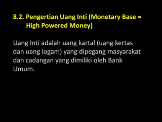 8.2. Pengertian Uang Inti (Monetary Base =
High Powered Money)
Uang Inti adalah uang kartal (uang kertas
dan uang logam) yang dipegang masyarakat
dan cadangan yang dimiliki oleh Bank
Umum.
 