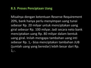 8.3. Proses Penciptaan Uang
Misalnya dengan ketentuan Reserve Requirement
20%, bank hanya perlu menyimpan uang tunai
sebesar Rp. 20 milyar untuk menciptakan uang
giral sebesar Rp. 100 milyar. Jadi secara neto bank
menciptakan uang Rp. 80 milyar dalam bentuk
uang giral. Inilah mengapa tambahan uang inti
sebesar Rp. 1,- bisa menciptakan tambahan JUB
(jumlah uang yang beredar) lebih besar dari Rp.
1,-.
 