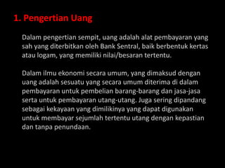 1. Pengertian Uang
Dalam pengertian sempit, uang adalah alat pembayaran yang
sah yang diterbitkan oleh Bank Sentral, baik berbentuk kertas
atau logam, yang memiliki nilai/besaran tertentu.
Dalam ilmu ekonomi secara umum, yang dimaksud dengan
uang adalah sesuatu yang secara umum diterima di dalam
pembayaran untuk pembelian barang-barang dan jasa-jasa
serta untuk pembayaran utang-utang. Juga sering dipandang
sebagai kekayaan yang dimilikinya yang dapat digunakan
untuk membayar sejumlah tertentu utang dengan kepastian
dan tanpa penundaan.
 