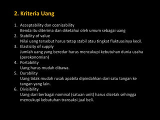 2. Kriteria Uang
1. Acceptability dan coznizability
Benda itu diterima dan diketahui oleh umum sebagai uang
2. Stability of value
Nilai uang tersebut harus tetap stabil atau tingkat fluktuasinya kecil.
3. Elasticity of supply
Jumlah uang yang beredar harus mencukupi kebutuhan dunia usaha
(perekonomian)
4. Portability
Uang harus mudah dibawa.
5. Durability
Uang tidak mudah rusak apabila dipindahkan dari satu tangan ke
tangan yang lain.
6. Divisibility
Uang dari berbagai nominal (satuan unit) harus dicetak sehingga
mencukupi kebutuhan transaksi jual beli.
 