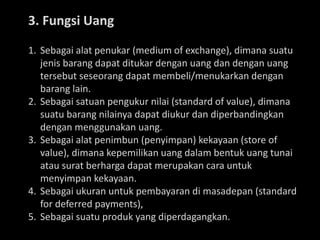 3. Fungsi Uang
1. Sebagai alat penukar (medium of exchange), dimana suatu
jenis barang dapat ditukar dengan uang dan dengan uang
tersebut seseorang dapat membeli/menukarkan dengan
barang lain.
2. Sebagai satuan pengukur nilai (standard of value), dimana
suatu barang nilainya dapat diukur dan diperbandingkan
dengan menggunakan uang.
3. Sebagai alat penimbun (penyimpan) kekayaan (store of
value), dimana kepemilikan uang dalam bentuk uang tunai
atau surat berharga dapat merupakan cara untuk
menyimpan kekayaan.
4. Sebagai ukuran untuk pembayaran di masadepan (standard
for deferred payments),
5. Sebagai suatu produk yang diperdagangkan.
 
