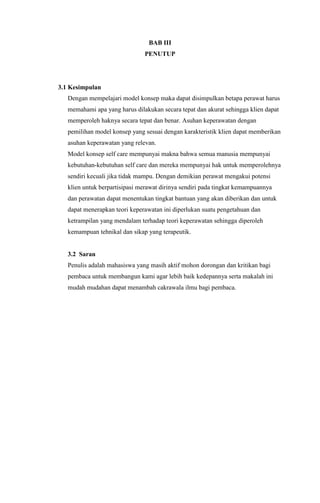 BAB III
PENUTUP

3.1 Kesimpulan
Dengan mempelajari model konsep maka dapat disimpulkan betapa perawat harus
memahami apa yang harus dilakukan secara tepat dan akurat sehingga klien dapat
memperoleh haknya secara tepat dan benar. Asuhan keperawatan dengan
pemilihan model konsep yang sesuai dengan karakteristik klien dapat memberikan
asuhan keperawatan yang relevan.
Model konsep self care mempunyai makna bahwa semua manusia mempunyai
kebutuhan-kebutuhan self care dan mereka mempunyai hak untuk memperolehnya
sendiri kecuali jika tidak mampu. Dengan demikian perawat mengakui potensi
klien untuk berpartisipasi merawat dirinya sendiri pada tingkat kemampuannya
dan perawatan dapat menentukan tingkat bantuan yang akan diberikan dan untuk
dapat menerapkan teori keperawatan ini diperlukan suatu pengetahuan dan
ketrampilan yang mendalam terhadap teori keperawatan sehingga diperoleh
kemampuan tehnikal dan sikap yang terapeutik.

3.2 Saran
Penulis adalah mahasiswa yang masih aktif mohon dorongan dan kritikan bagi
pembaca untuk membangun kami agar lebih baik kedepannya serta makalah ini
mudah mudahan dapat menambah cakrawala ilmu bagi pembaca.

 