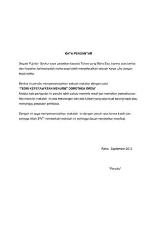 KATA PENGANTAR

Segala Puji dan Syukur saya panjatkan kepada Tuhan yang Maha Esa, karena atas berkat
dan limpahan rahmatnyalah maka saya boleh menyelesaikan sebuah karya tulis dengan
tepat waktu.

Berikut ini penulis mempersembahkan sebuah makalah dengan judul
“TEORI KEPERAWATAN MENURUT DOROTHEA OREM”
Melalui kata pengantar ini penulis lebih dahulu meminta maaf dan memohon permakluman
bila mana isi makalah ini ada kekurangan dan ada tulisan yang saya buat kurang tepat atau
menyinggu perasaan pembaca.

Dengan ini saya mempersembahkan makalah ini dengan penuh rasa terima kasih dan
semoga Allah SWT memberkahi makalah ini sehingga dapat memberikan manfaat.

Raha, September 2013

"Penulis"

 