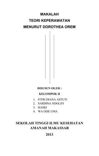 MAKALAH
TEORI KEPERAWATAN
MENURUT DOROTHEA OREM

DISUSUN OLEH :
KELOMPOK II
1.
2.
3.
4.

FITRI DIANA ASTUTI
SARDINA NDOLIFI
HASKI
WA ODE UMA

SEKOLAH TINGGI ILMU KESEHATAN
AMANAH MAKASSAR
2013

 