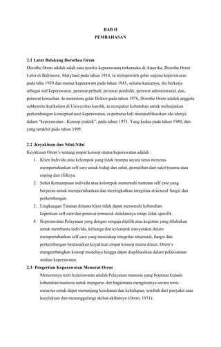 BAB II
PEMBAHASAN

2.1 Latar Belakang Dorothea Orem
Dorothe Orem adalah salah satu teoritis keperawatan terkemuka di Amerika, Dorothe Orem
Lahir di Baltimore, Maryland pada tahun 1914, Ia memperoleh gelar sarjana keperawatan
pada tahu 1939 dan master keperawatn pada tahun 1945, selama kariernya, dia berkerja
sebagai staf keperawatan, perawat pribadi, perawat pendidik, perawat administrasid, dan,
perawat konsultan. Ia menerima gelar Doktor pada tahun 1976, Dorothe Orem adalah anggota
subkomite kurikulum di Universitas katolik, ia mengukur kebutuhan untuk melanjutkan
perkembangan konseptualisasi keperawatan, ia pertama kali mempublikasikan ide-idenya
dalam “keperawatan : Konsep praktik”, pada tahun 1971. Yang kedua pada tahun 1980, dan
yang terakhir pada tahun 1995.

2.2 .Keyakinan dan Nilai-Nilai
Keyakinan Orem’s tentang empat konsep utama keperawatan adalah :
1. Klien Individu atau kelompok yang tidak mampu secara terus menerus
mempertahankan self care untuk hidup dan sehat, pemulihan dari sakit/trauma atau
coping dan efeknya.
2. Sehat Kemampuan individu atau kelompok memenuhi tuntutan self care yang
berperan untuk mempertahankan dan meningkatkan integritas structural fungsi dan
perkembangan.
3. Lingkungan Tatanan dimana klien tidak dapat memenuhi kebutuhan
keperluan self care dan perawat termasuk didalamnya tetapi tidak spesifik
4. Keperawatan Pelayanan yang dengan sengaja dipilih atau kegiatan yang dilakukan
untuk membantu individu, keluarga dan kelompok masyarakat dalam
mempertahankan self care yang mencakup integritas structural, fungsi dan
perkembangan berdasarkan keyakinan empat konsep utama diatas, Orem’s
mengembangkan konsep modelnya hingga dapat diaplikasikan dalam pelaksanaan
asuhan keperawatan.
2.3 Pengertian Keperawatan Menurut Orem
Menurutnya teori keperawatan adalah Pelayanan manusia yang berpusat kepada
kebutuhan manusia untuk mengurus diri bagaimana mengaturnya secara terus
menerus untuk dapat menunjang kesehatan dan kehidupan, sembuh dari penyakit atau
kecelakaan dan menanggulangi akibat-akibatnya (Orem, 1971).

 