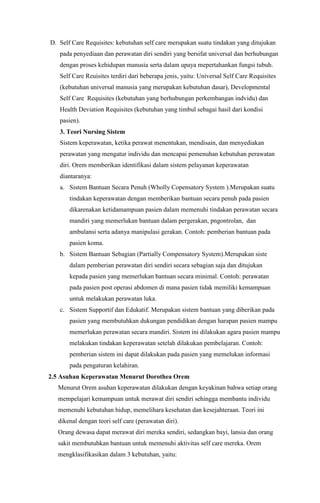 D. Self Care Requisites: kebutuhan self care merupakan suatu tindakan yang ditujukan
pada penyediaan dan perawatan diri sendiri yang bersifat universal dan berhubungan
dengan proses kehidupan manusia serta dalam upaya mepertahankan fungsi tubuh.
Self Care Reuisites terdiri dari beberapa jenis, yaitu: Universal Self Care Requisites
(kebutuhan universal manusia yang merupakan kebutuhan dasar), Developmental
Self Care Requisites (kebutuhan yang berhubungan perkembangan indvidu) dan
Health Deviation Requisites (kebutuhan yang timbul sebagai hasil dari kondisi
pasien).
3. Teori Nursing Sistem
Sistem keperawatan, ketika perawat menentukan, mendisain, dan menyediakan
perawatan yang mengatur individu dan mencapai pemenuhan kebutuhan perawatan
diri. Orem memberikan identifikasi dalam sistem pelayanan keperawatan
diantaranya:
a. Sistem Bantuan Secara Penuh (Wholly Copensatory System ).Merupakan suatu
tindakan keperawatan dengan memberikan bantuan secara penuh pada pasien
dikarenakan ketidamampuan pasien dalam memenuhi tindakan perawatan secara
mandiri yang memerlukan bantuan dalam pergerakan, pngontrolan, dan
ambulansi serta adanya manipulasi gerakan. Contoh: pemberian bantuan pada
pasien koma.
b. Sistem Bantuan Sebagian (Partially Compensatory System).Merupakan siste
dalam pemberian perawatan diri sendiri secara sebagian saja dan ditujukan
kepada pasien yang memerlukan bantuan secara minimal. Contoh: perawatan
pada pasien post operasi abdomen di mana pasien tidak memiliki kemampuan
untuk melakukan perawatan luka.
c. Sistem Supportif dan Edukatif. Merupakan sistem bantuan yang diberikan pada
pasien yang membutuhkan dukungan pendidikan dengan harapan pasien mampu
memerlukan perawatan secara mandiri. Sistem ini dilakukan agara pasien mampu
melakukan tindakan keperawatan setelah dilakukan pembelajaran. Contoh:
pemberian sistem ini dapat dilakukan pada pasien yang memelukan informasi
pada pengaturan kelahiran.
2.5 Asuhan Keperawatan Menurut Dorothea Orem
Menurut Orem asuhan keperawatan dilakukan dengan keyakinan bahwa setiap orang
mempelajari kemampuan untuk merawat diri sendiri sehingga membantu individu
memenuhi kebutuhan hidup, memelihara kesehatan dan kesejahteraan. Teori ini
dikenal dengan teori self care (perawatan diri).
Orang dewasa dapat merawat diri mereka sendiri, sedangkan bayi, lansia dan orang
sakit membutuhkan bantuan untuk memenuhi aktivitas self care mereka. Orem
mengklasifikasikan dalam 3 kebutuhan, yaitu:

 