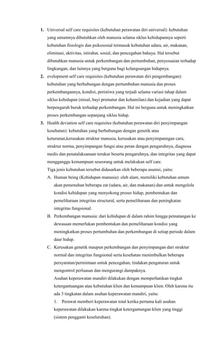 1. Universal self care requisites (kebutuhan perawatan diri universal): kebutuhan
yang umumnya dibutuhkan oleh manusia selama siklus kehidupannya seperti
kebutuhan fisiologis dan psikososial termasuk kebutuhan udara, air, makanan,
eliminasi, aktivitas, istirahat, sosial, dan pencegahan bahaya. Hal tersebut
dibutuhkan manusia untuk perkembangan dan pertumbuhan, penyesuaian terhadap
lingkungan, dan lainnya yang berguna bagi kelangsungan hidupnya.
2. evelopment self care requisites (kebutuhan perawatan diri pengembangan):
kebutuhan yang berhubungan dengan pertumbuhan manusia dan proses
perkembangannya, kondisi, peristiwa yang terjadi selama variasi tahap dalam
siklus kehidupan (misal, bayi prematur dan kehamilan) dan kejadian yang dapat
berpengaruh buruk terhadap perkembangan. Hal ini berguna untuk meningkatkan
proses perkembangan sepanjang siklus hidup.
3. Health deviation self care requisites (kebutuhan perawatan diri penyimpangan
kesehatan): kebutuhan yang berhubungan dengan genetik atau
keturunan,kerusakan struktur manusia, kerusakan atau penyimpanngan cara,
struktur norma, penyimpangan fungsi atau peran dengan pengaruhnya, diagnosa
medis dan penatalaksanaan terukur beserta pengaruhnya, dan integritas yang dapat
mengganggu kemampuan seseorang untuk melakukan self care.
Tiga jenis kebutuhan tersebut didasarkan oleh beberapa asumsi, yaitu:
A. Human being (Kehidupan manusia): oleh alam, memiliki kebutuhan umum
akan pemenuhan beberapa zat (udara, air, dan makanan) dan untuk mengelola
kondisi kehidupan yang menyokong proses hidup, pembentukan dan
pemeliharaan integritas structural, serta pemeliharaan dan peningkatan
integritas fungsional.
B. Perkembangan manusia: dari kehidupan di dalam rahim hingga pematangan ke
dewasaan memerlukan pembentukan dan pemeliharaan kondisi yang
meningkatkan proses pertumbuhan dan perkembangan di setiap periode dalam
daur hidup.
C. Kerusakan genetik maupun perkembangan dan penyimpangan dari struktur
normal dan integritas fungsional serta kesehatan menimbulkan beberapa
persyaratan/permintaan untuk pencegahan, tindakan pengaturan untuk
mengontrol perluasan dan mengurangi dampaknya.
Asuhan keperawatan mandiri dilakukan dengan memperhatikan tingkat
ketergantuangan atau kebutuhan klien dan kemampuan klien. Oleh karena itu
ada 3 tingkatan dalam asuhan keperawatan mandiri, yaitu:
1.

Perawat memberi keperawatan total ketika pertama kali asuhan

keperawatan dilakukan karena tingkat ketergantungan klien yang tinggi
(sistem pengganti keseluruhan).

 