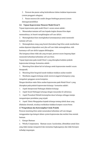 2.

Perawat dan pasien saling berkolaborasi dalam tindakan keperawatan

(sistem pengganti sebagian).
3.

Pasien merawat diri sendiri dengan bimbingan perawat (sistem

dukungan/pendidikan
2.6

Tujuan Keperawatan Menurut Model Orem’S

Tujuan keperawatan pada model Orem’s secara umum adalah :
1.

Menurunkan tuntutan self care kepada tingkat dimana klien dapat

memenuhinya, ini berarti menghilangkan self care deficit.
2.

Memungkinkan klien meningkatkan kemampuannya untuk memenuhi

tuntutan self care.
3.

Memungkinkan orang yang berarti (bermakna) bagi klien untuk memberikan

asuhan depenent (dependent care) jika self care tidak memungkinkan, oleh
karenanya self care deficit apapun dihilangkan.
Jika ketiganya diatas tidak ada yang tercapai, perawat secara langsung dapat
memenuhi kebutuhan-kebutuhan self care klien.
Tujuan kepewatan pada model Orem’s yang diterapkan kedalam praktek
keperawatan keluarga /komunitas adalah :
1.

Menolong klien dalam hal ini keluarga untuk keperawatan mandiri secara

therapeutik.
2.

Menolong klien bergerak kearah tindakan-tindakan asuhan mandiri

3.

Membantu anggota keluarga untuk merawat anggota keluarganya yang

mengalami gangguan secara kompeten.
Dengan demikian maka fokus asuhan keperawatan pada Model Orem’s yang
diterapkan pada praktek keperawatan keluarga / komunitas adalah :
1.

Aspek Interpersonal Hubungan didalam keluarga

2.

Aspek Sosial Hubungan keluarga dengan masyarakat di sekitarnya.

3.

Aspek Prosedural Melatih ketrampilan dasar keluarga sehingga mampu

mengantisipasi perubahan yang terjadi.
4.

Aspek Tehnis Mengajarkan kepada keluarga tentang tehnik dasar yang

dilakukan dirumah, misalnya melakukan tindakan kompres secara benar.
2.7 Pengetahuan dan Keterampilan Untuk Praktik
Perawat menolong klien untuk menemukan kebutuhan self care dengan
menggunakan tiga kategori dalam system keperawatan dan melalui lima metode
bantuan.
1.

Kategoi Bantuan

a.

Wholly Compensatory Bantuan secara keseluruhan, dibutuhkan untuk klien

yang tidak mampu mengontrol dan memantau lingkungannya dan tidak berespon
terhadap rangsangan.

 