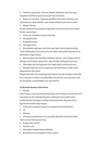 b.

Partially Compensatory Bantuan sebagian, dibutuhkan bagi klien yang

mengalami keterbatasan gerak karena sakit atau kecelakaan.
c.

Supportive Education Dukungan pendidikan dibutuhkan oleh klien yang

memerlukannya untuk dipelajari, agar mampu melakukan perawatan mandiri.
2.

Metode Bantuan

Perawat membantu klien dengan menggunakan sistem dan melalui lima metode
bantuan yang meliputi :
a.

Acting atau melakukan sesuatu untuk klien

b.

Mengajarkan klien

c.

Mengarahkan klien

d.

Mensupport klien

e.

Menyediakan lingkungan untuk klien agar dapat tumbuh danberkembang.

Untuk melaksanakan hal tersebut, lima area utama untuk praktek keperawatan di
diskripsikan sebagai berikut :
a.

Masuk kedalam dan memelihara hubungan perawat – klien dengan individu,

keluarga atau kelompok sampai klien dapat diizinkan pulang dari perawatan.
b.

Menetapkan jika dan bagaimana klien dapat dibantu melalui perawatan.

c.

Merespon keperluan klien, keinginannya dan kebutuhannya untuk kontak

dengan perawat dan asisten.
Mengkoordinasikan dan mengintegrasikan keperawatan dan kehidupan sehari-hari
klien, pelayanan kesehatan yang dibutuhkan atau diterima, atau pelayanan sosial
dan penyuluhan yang dibutuhkan atau yang diterima.

2.8 Deskripsi Konsep Sentral Orem
1.

Manusia

Suatu kesatuan yang di pandang sebagai fungsi secara biologis simbolik dan sosial
serta berinisiasi dan melakukan kegiatan asuhan/perawatan mandiri untuk
mempertahankan kehidupan, kesehatan dan kesejahteraan. Kegiatan asuhan
keperawatan mandiri terkait dengan:
1.

Udara yaitu menghirup oksigen dan mengeluarkan karbondioksida

2.

Air

3.

Makanan

4.

Eliminasi mengeluarkan zat-zat yang tidak diperlukan oleh tubuh melalui

sekresi urin (air kencing) dan feses.
5.

Kegiatan dan istirahat

6.

Interaksi sosial

7.

Pencegahan terhadap bahaya kehidupan

8.

Kesejahteraan dan peningkatan fungsi manusia

 