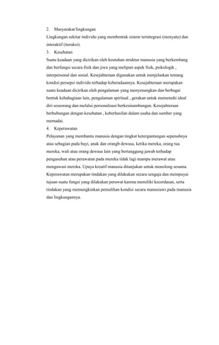 2.

Masyarakat/lingkungan

Lingkungan sekitar individu yang membentuk sistem terintegrasi (menyatu) dan
interaktif (iteraksi).
3.

Kesehatan

Suatu keadaan yang dicirikan oleh keutuhan struktur manusia yang berkembang
dan berfungsi secara fisik dan jiwa yang meliputi aspek fisik, psikologik ,
interpersonal dan sosial. Kesejahteraan digunakan untuk menjelaskan tentang
kondisi persepsi individu terhadap keberadaannya. Kesejahteraan merupakan
suatu keadaan dicirikan oleh pengalaman yang menyenangkan dan berbagai
bentuk kebahagiaan lain, pengalaman spiritual , gerakan untuk memenuhi ideal
diri seseorang dan melalui personalisasi berkesinambungan. Kesejahteraan
berhubungan dengan kesehatan , keberhasilan dalam usaha dan sumber yang
memadai.
4.

Keperawatan

Pelayanan yang membantu manusia dengan tingkat ketergantungan sepenuhnya
atau sebagian pada bayi, anak dan orangb dewasa, ketika mereka, orang tua
mereka, wali atau orang dewasa lain yang bertanggung jawab terhadap
pengasuhan atau perawatan pada mereka tidak lagi mampu merawat atau
mengawasi mereka. Upaya kreatif manusia ditunjukan untuk menolong sesama.
Keperawatan merupakan tindakan yang dilakukan secara sengaja dan mempuyai
tujuan suatu fungsi yang dilakukan perawat karena memiliki kecerdasan, serta
tindakan yang memungkinkan pemulihan kondisi secara manusiawi pada manusia
dan lingkungannya.

 