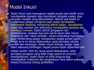 Model Inkuiri
Model Inkuiri pula merangkumi segala proses soal selidik untuk
mendapatkan jawapan atau kesimpulan daripada soalan, atau
daripada masalah yang dikemukakan. Aktiviti soal selidik ini
memerlukan pelajar mengenal pasti soalan bermasalah,
membentuk hipotesis, merancang aktiviti kajian, manjalankan
kajian atau siasatan dan seterusnya mendapatkan jawapan dan
membuat rumusan. Dalam aktiviti pengajaran dan
pembelajaran, terdapat dua jenis teknik inkuiri iaitu ‘inkuiri
terbimbing’ dan ‘inkuiri terbuka’. Inkuiri terbimbing memerlukan
guru membimbing pelajar menjalankan segala proses kajian.
Inkuiri jenis ini sesuai dilaksanakan pada peringkat sekolah
rendah dan menengah. Dalam inkuiri terbuka, pelajar tidak
diberi sebarang bimbingan. Segala proses kajian dijalankan oleh
pelajar sendiri. Oleh itu, ianya sesuai dilaksanakan pada
peringkat pengajian yang lebih tinggi seperti di universiti.
Kesimpulannya, model inkuiri ini amat berguna bagi
mendapatkan maklumat dan pengetahuan baru dalam pelbagai
bidang khususnya bidang pendidikan.
 