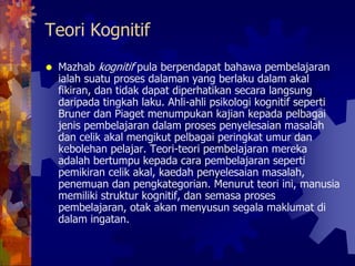 Teori Kognitif
Mazhab kognitif pula berpendapat bahawa pembelajaran
ialah suatu proses dalaman yang berlaku dalam akal
fikiran, dan tidak dapat diperhatikan secara langsung
daripada tingkah laku. Ahli-ahli psikologi kognitif seperti
Bruner dan Piaget menumpukan kajian kepada pelbagai
jenis pembelajaran dalam proses penyelesaian masalah
dan celik akal mengikut pelbagai peringkat umur dan
kebolehan pelajar. Teori-teori pembelajaran mereka
adalah bertumpu kepada cara pembelajaran seperti
pemikiran celik akal, kaedah penyelesaian masalah,
penemuan dan pengkategorian. Menurut teori ini, manusia
memiliki struktur kognitif, dan semasa proses
pembelajaran, otak akan menyusun segala maklumat di
dalam ingatan.
 