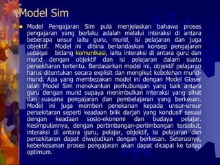 Model Sim
Model Pengajaran Sim pula menjelaskan bahawa proses
pengajaran yang berlaku adalah melalui interaksi di antara
beberapa unsur iaitu guru, murid, isi pelajaran dan juga
objektif. Model ini dibina berlandaskan konsep pengajaran
sebagai bidang komunikasi, iaitu interaksi di antara guru dan
murid dengan objektif dan isi pelajaran dalam suatu
persekitaran tertentu. Berdasarkan model ini, objektif pelajaran
harus ditentukan secara explisit dan mengikut kebolehan murid-
murid. Apa yang membezakan model ini dengan Model Glaser
ialah Model Sim menekankan perhubungan yang baik antara
guru dengan murid supaya menimbulkan interaksi yang sihat
dan suasana pengajaran dan pembelajaran yang berkesan.
Model ini juga memberi penekanan kepada unsur-unsur
persekitaran seperti keadaan bilik darjah yang kondusif sesuai
dengan keadaan sosio-ekonomi dan budaya pelajar.
Kesimpulannya, dengan pertimbangan-pertimbangan tersebut,
interaksi di antara guru, pelajar, objektif, isi pelajaran dan
persekitaran dapat diwujudkan dengan berkesan. Seterusnya,
keberkesanan proses pengajaran akan dapat dicapai ke tahap
optimum.
 