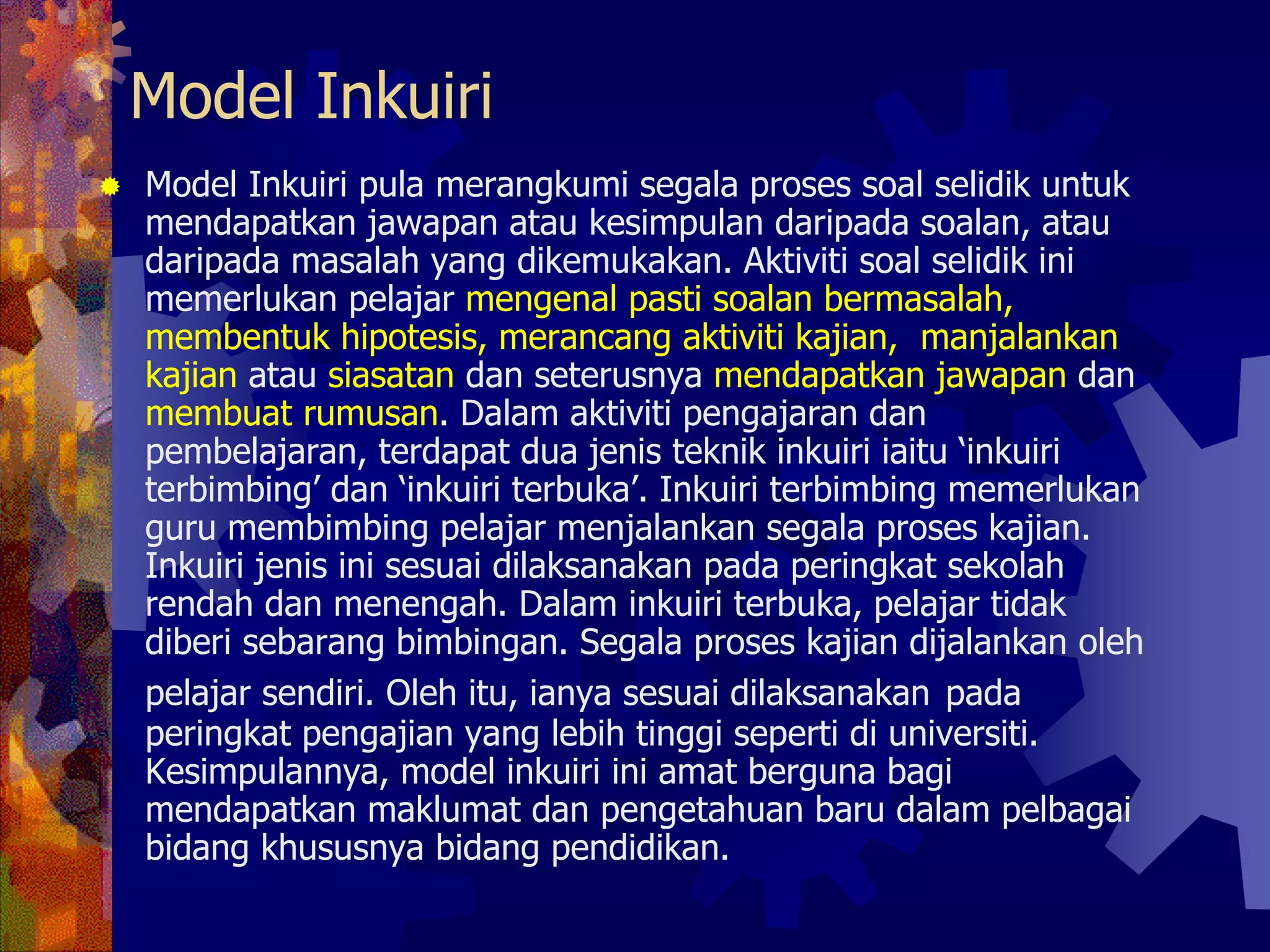 Model Inkuiri
Model Inkuiri pula merangkumi segala proses soal selidik untuk
mendapatkan jawapan atau kesimpulan daripada soalan, atau
daripada masalah yang dikemukakan. Aktiviti soal selidik ini
memerlukan pelajar mengenal pasti soalan bermasalah,
membentuk hipotesis, merancang aktiviti kajian, manjalankan
kajian atau siasatan dan seterusnya mendapatkan jawapan dan
membuat rumusan. Dalam aktiviti pengajaran dan
pembelajaran, terdapat dua jenis teknik inkuiri iaitu ‘inkuiri
terbimbing’ dan ‘inkuiri terbuka’. Inkuiri terbimbing memerlukan
guru membimbing pelajar menjalankan segala proses kajian.
Inkuiri jenis ini sesuai dilaksanakan pada peringkat sekolah
rendah dan menengah. Dalam inkuiri terbuka, pelajar tidak
diberi sebarang bimbingan. Segala proses kajian dijalankan oleh
pelajar sendiri. Oleh itu, ianya sesuai dilaksanakan pada
peringkat pengajian yang lebih tinggi seperti di universiti.
Kesimpulannya, model inkuiri ini amat berguna bagi
mendapatkan maklumat dan pengetahuan baru dalam pelbagai
bidang khususnya bidang pendidikan.
 