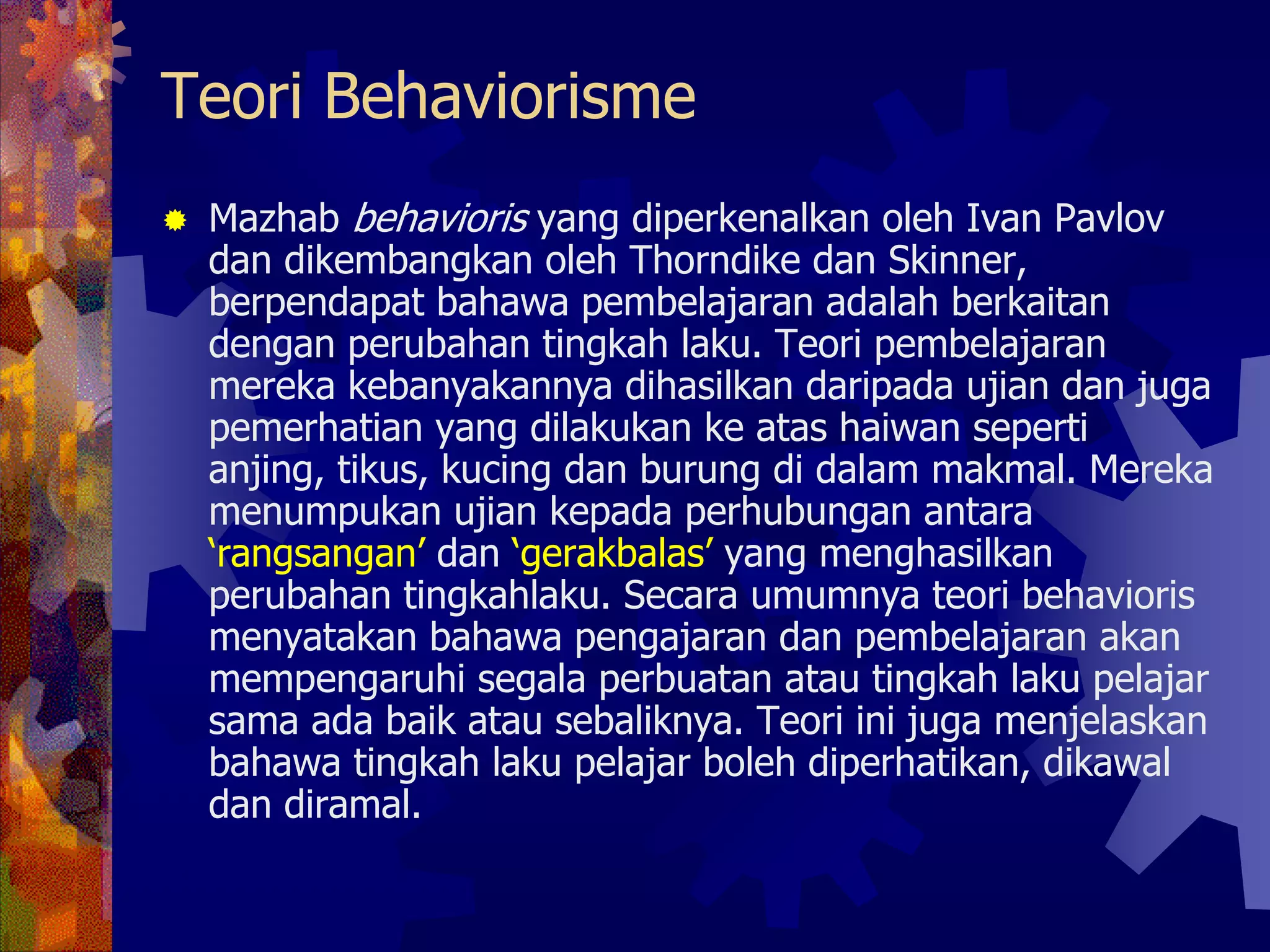 Teori Behaviorisme
 Mazhab behavioris yang diperkenalkan oleh Ivan Pavlov
 dan dikembangkan oleh Thorndike dan Skinner,
 berpendapat bahawa pembelajaran adalah berkaitan
 dengan perubahan tingkah laku. Teori pembelajaran
 mereka kebanyakannya dihasilkan daripada ujian dan juga
 pemerhatian yang dilakukan ke atas haiwan seperti
 anjing, tikus, kucing dan burung di dalam makmal. Mereka
 menumpukan ujian kepada perhubungan antara
 ‘rangsangan’ dan ‘gerakbalas’ yang menghasilkan
 perubahan tingkahlaku. Secara umumnya teori behavioris
 menyatakan bahawa pengajaran dan pembelajaran akan
 mempengaruhi segala perbuatan atau tingkah laku pelajar
 sama ada baik atau sebaliknya. Teori ini juga menjelaskan
 bahawa tingkah laku pelajar boleh diperhatikan, dikawal
 dan diramal.
 