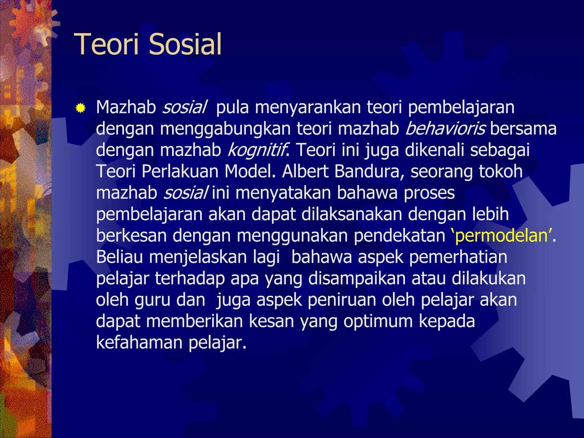 Teori Sosial

 Mazhab sosial pula menyarankan teori pembelajaran
 dengan menggabungkan teori mazhab behavioris bersama
 dengan mazhab kognitif. Teori ini juga dikenali sebagai
 Teori Perlakuan Model. Albert Bandura, seorang tokoh
 mazhab sosial ini menyatakan bahawa proses
 pembelajaran akan dapat dilaksanakan dengan lebih
 berkesan dengan menggunakan pendekatan ‘permodelan’.
 Beliau menjelaskan lagi bahawa aspek pemerhatian
 pelajar terhadap apa yang disampaikan atau dilakukan
 oleh guru dan juga aspek peniruan oleh pelajar akan
 dapat memberikan kesan yang optimum kepada
 kefahaman pelajar.
 