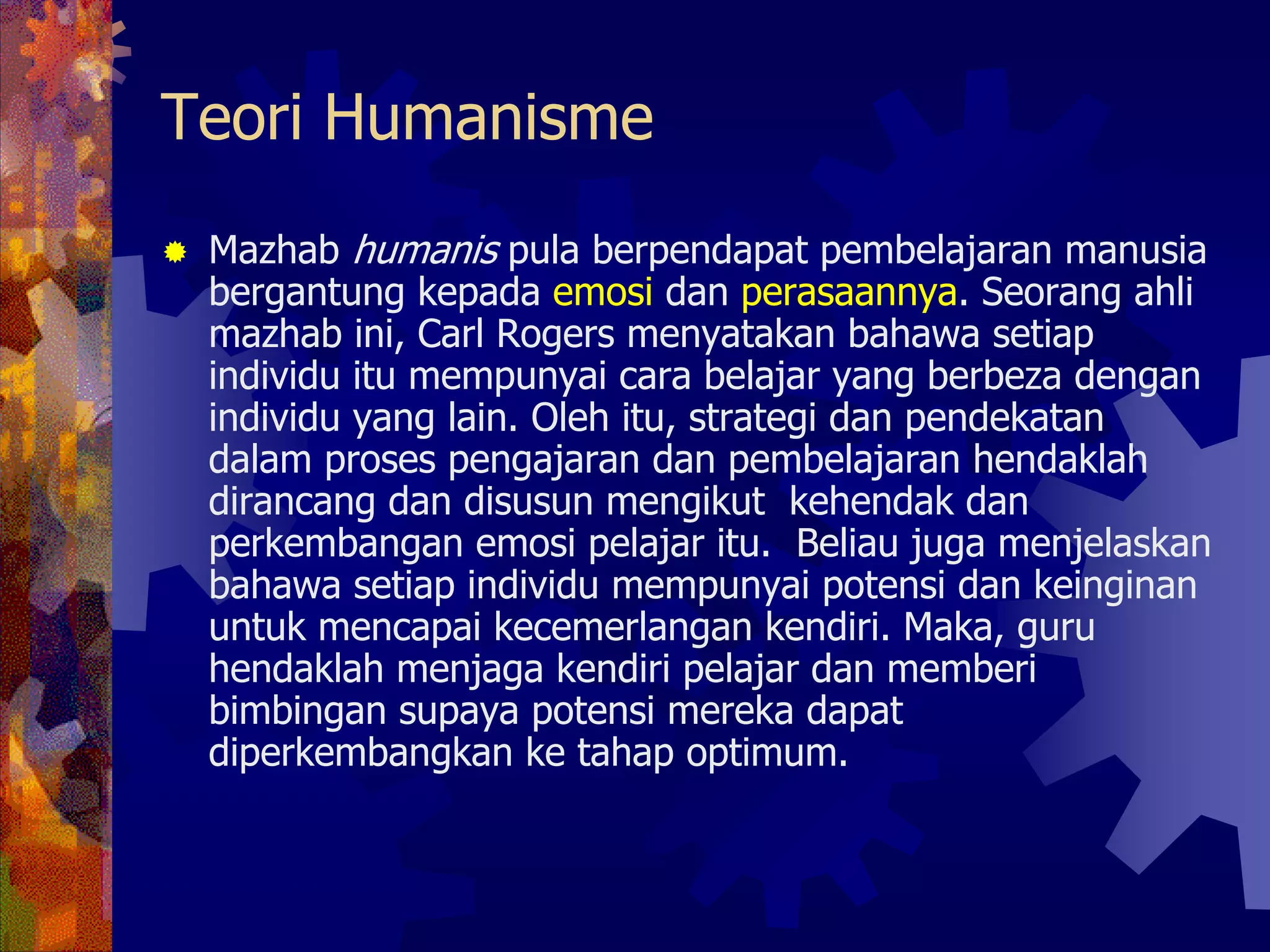 Teori Humanisme
 Mazhab humanis pula berpendapat pembelajaran manusia
 bergantung kepada emosi dan perasaannya. Seorang ahli
 mazhab ini, Carl Rogers menyatakan bahawa setiap
 individu itu mempunyai cara belajar yang berbeza dengan
 individu yang lain. Oleh itu, strategi dan pendekatan
 dalam proses pengajaran dan pembelajaran hendaklah
 dirancang dan disusun mengikut kehendak dan
 perkembangan emosi pelajar itu. Beliau juga menjelaskan
 bahawa setiap individu mempunyai potensi dan keinginan
 untuk mencapai kecemerlangan kendiri. Maka, guru
 hendaklah menjaga kendiri pelajar dan memberi
 bimbingan supaya potensi mereka dapat
 diperkembangkan ke tahap optimum.
 