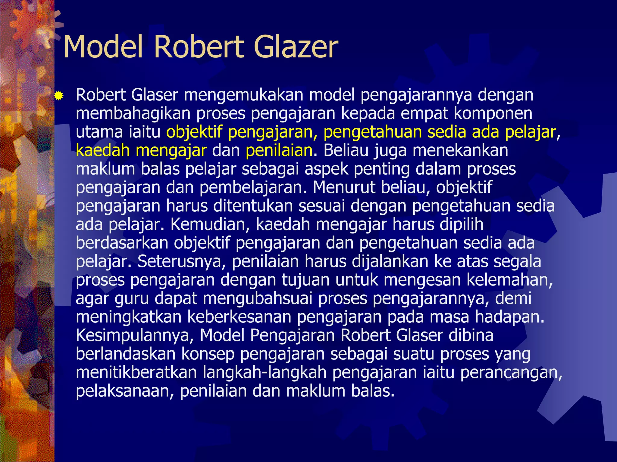 Model Robert Glazer
Robert Glaser mengemukakan model pengajarannya dengan
membahagikan proses pengajaran kepada empat komponen
utama iaitu objektif pengajaran, pengetahuan sedia ada pelajar,
kaedah mengajar dan penilaian. Beliau juga menekankan
maklum balas pelajar sebagai aspek penting dalam proses
pengajaran dan pembelajaran. Menurut beliau, objektif
pengajaran harus ditentukan sesuai dengan pengetahuan sedia
ada pelajar. Kemudian, kaedah mengajar harus dipilih
berdasarkan objektif pengajaran dan pengetahuan sedia ada
pelajar. Seterusnya, penilaian harus dijalankan ke atas segala
proses pengajaran dengan tujuan untuk mengesan kelemahan,
agar guru dapat mengubahsuai proses pengajarannya, demi
meningkatkan keberkesanan pengajaran pada masa hadapan.
Kesimpulannya, Model Pengajaran Robert Glaser dibina
berlandaskan konsep pengajaran sebagai suatu proses yang
menitikberatkan langkah-langkah pengajaran iaitu perancangan,
pelaksanaan, penilaian dan maklum balas.
 