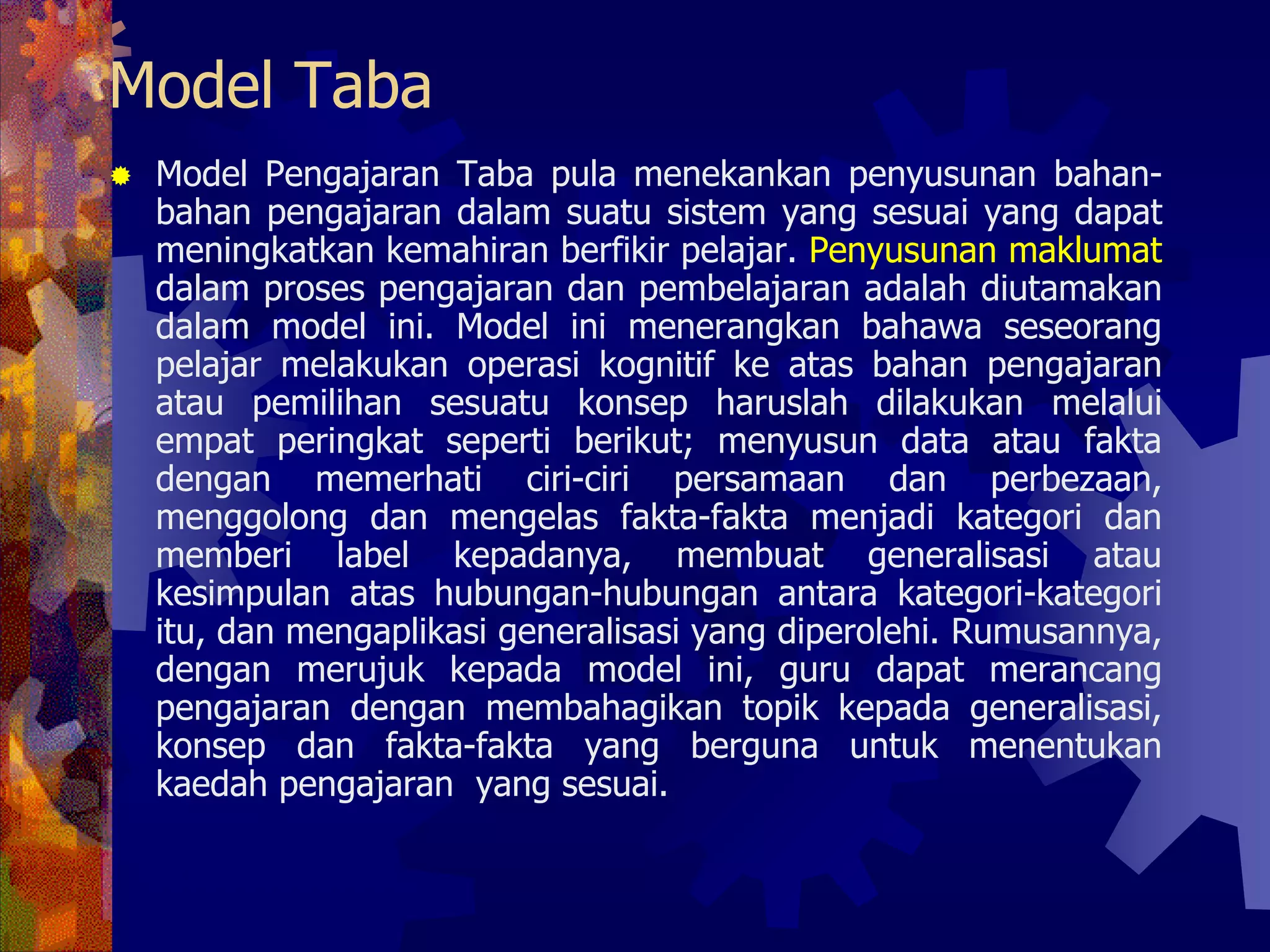Model Taba
 Model Pengajaran Taba pula menekankan penyusunan bahan-
 bahan pengajaran dalam suatu sistem yang sesuai yang dapat
 meningkatkan kemahiran berfikir pelajar. Penyusunan maklumat
 dalam proses pengajaran dan pembelajaran adalah diutamakan
 dalam model ini. Model ini menerangkan bahawa seseorang
 pelajar melakukan operasi kognitif ke atas bahan pengajaran
 atau pemilihan sesuatu konsep haruslah dilakukan melalui
 empat peringkat seperti berikut; menyusun data atau fakta
 dengan memerhati ciri-ciri persamaan dan perbezaan,
 menggolong dan mengelas fakta-fakta menjadi kategori dan
 memberi label kepadanya, membuat generalisasi atau
 kesimpulan atas hubungan-hubungan antara kategori-kategori
 itu, dan mengaplikasi generalisasi yang diperolehi. Rumusannya,
 dengan merujuk kepada model ini, guru dapat merancang
 pengajaran dengan membahagikan topik kepada generalisasi,
 konsep dan fakta-fakta yang berguna untuk menentukan
 kaedah pengajaran yang sesuai.
 
