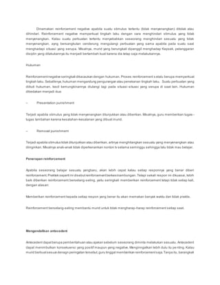 Dinamakan reinforcement negative apabila suatu stimulus tertentu (tidak menyenangkan) ditolak atau
dihindari. Reinforcement negative memperkuat tingkah laku dengan cara menghindari stimulus yang tidak
menyenangkan. Kalau suatu perbuatan tertentu menyebabkan seseorang menghindari sesuatu yang tidak
menyenangkan, ayng bersangkutan cenderung mengulangi perbuatan yang sama apabila pada suatu saat
menghadapi situasi yang serupa. Misalnya, murid yang berungkali dipanggil menghadap Kepsek, pelanggaran
disiplin yang dilakukannya itu menjadi bertambah kuat karena dia tetap saja melakukannya.
Hukuman
Reinforcementnegative seringkali dikacaukan dengan hukuman. Proses reinforcement s elalu berupa memperkuat
tingkah laku. Sebaliknya,hukuman mengandung pengurangan atau penekanan tingkah laku. Suatu perbuatan yang
diikuti hukuman, kecil kemungkinannya diulangi lagi pada situasi-situasi yang serupa di saat lain. Hukuman
dibedakan menjadi dua:
– Presentation punishment
Terjadi apabila stimulus yang tidak menyenangkan ditunjukkan atau diberikan. Misalnya, guru memberikan tugas -
tugas tambahan karena kesalahan-kesalanan yang dibuat murid.
– Removal punishment
Terjadi apabila stimulus tidak ditunjukkan atau diberikan, artinya menghilangkan sesuatu yang menyenangkan atau
diinginkan. Misalnya anak-anak tidak diperkenankan nonton tv selama seminggu sehingga lalu tidak mau belajar.
Penerapan reinforcement
Apabila seseorang belajar sesuatu yangbaru, akan lebih cepat kalau setiap responnya yang benar diberi
reinforcement.Praktek seperti ini disebutreinforcementberkesinambungan. Tetapi sekali respon ini dikuasai, lebih
baik diberikan reinforcement berselang-seling, yaitu seringkali memberikan reinforcement tetapi tidak setiap kali,
dengan alasan:
Memberikan reinforcement kepada setiap respon yang benar itu akan memakan banyak waktu dan tidak praktis.
Reinforcement berselang-seling membantu murid untuk tidak mengharap-harap reinforcement setiap saat.
Mengendalikan antecedent
Antecedent dapatberupa pemberitahuan atau ajakan sebelum seseorang diminta melakukan sesuatu. Antecedent
dapat menimbulkan konsekuensi yang positif maupun yang negative. Menginngatkan lebih dulu itu pe nting. Kalau
murid berbuatsesuai denagn peringatan tersebut,guru tinggal memberikan reinforcementsaja.Tanpa itu, barangkali
 