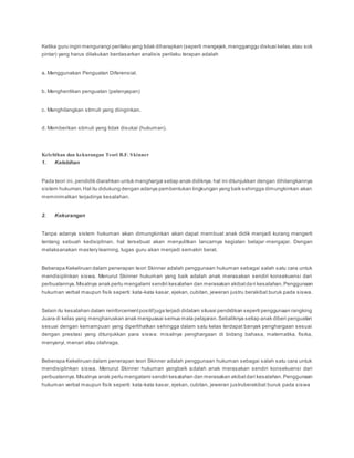 Ketika guru ingin mengurangi perilaku yang tidak diharapkan (seperti mengejek,mengganggu diskusi kelas,atau sok
pintar) yang harus dilakukan berdasarkan analisis perilaku terapan adalah
a. Menggunakan Penguatan Diferensial.
b. Menghentikan penguatan (pelenyapan)
c. Menghilangkan stimuli yang diinginkan.
d. Memberikan stimuli yang tidak disukai (hukuman).
Kelebihan dan kekurangan Teori B.F. Skinner
1. Kelebihan
Pada teori ini, pendidik diarahkan untuk menghargai setiap anak didiknya.hal ini ditunjukkan dengan dihilangkannya
sistem hukuman.Hal itu didukung dengan adanya pembentukan lingkungan yang baik sehingga dimungkinkan akan
meminimalkan terjadinya kesalahan.
2. Kekurangan
Tanpa adanya sistem hukuman akan dimungkinkan akan dapat membuat anak didik menjadi kurang mengerti
tentang sebuah kedisiplinan. hal tersebuat akan menyulitkan lancarnya kegiatan belajar-mengajar. Dengan
melaksanakan mastery learning, tugas guru akan menjadi semakin berat.
Beberapa Kekeliruan dalam penerapan teori Skinner adalah penggunaan hukuman sebagai salah satu cara untuk
mendisiplinkan siswa. Menurut Skinner hukuman yang baik adalah anak merasakan sendiri konsekuensi dari
perbuatannya.Misalnya anak perlu mengalami sendiri kesalahan dan merasakan akibatdari kesalahan.Penggunaan
hukuman verbal maupun fisik seperti: kata-kata kasar, ejekan, cubitan, jeweran justru berakibat buruk pada siswa.
Selain itu kesalahan dalam reinforcementpositifjuga terjadi didalam situasi pendidikan seperti penggunaan rangking
Juara di kelas yang mengharuskan anak menguasai semua mata pelajaran.Sebaliknya setiap anak diberi penguatan
sesuai dengan kemampuan yang diperlihatkan sehingga dalam satu kelas terdapat banyak penghargaan sesuai
dengan prestasi yang ditunjukkan para siswa: misalnya penghargaan di bidang bahasa, matematika, fisika,
menyanyi, menari atau olahraga.
Beberapa Kekeliruan dalam penerapan teori Skinner adalah penggunaan hukuman sebagai salah satu cara untuk
mendisiplinkan siswa. Menurut Skinner hukuman yangbaik adalah anak merasakan sendiri konsekuensi dari
perbuatannya.Misalnya anak perlu mengalami sendiri kesalahan dan merasakan akibatdari kesalahan.Penggunaan
hukuman verbal maupun fisik seperti: kata-kata kasar, ejekan, cubitan, jeweran justruberakibat buruk pada siswa
 
