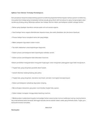 Aplikasi Teori Skinner Terhadap Pembelajaran.
Dari penjelasan terperinci diatas tentang operantconditioning dapatdiambil kesimpulan bahwa operant conditioning
merupakan teori belajar yang menjelaskan bahwa sesuatu yang diikuti oleh konsekuensi yang menyenangkan akan
cenderung diulang-ulang. Beberapa aplikasi teori belajar Skinner dalam pembelajaran adalah sebagai berikut:
• Bahan yang dipelajari dianalisis sampai pada unit-unit secara organis.
• Hasil berlajar harus segera diberitahukan kepada siswa, jika salah dibetulkan dan jika benar diperkuat.
• Proses belajar harus mengikuti irama dari yang belajar.
• Materi pelajaran digunakan sistem modul.
• Tes lebih ditekankan untuk kepentingan diagnostic.
• Dalam proses pembelajaran lebih dipentingkan aktivitas sendiri.
• Dalam proses pembelajaran tidak dikenakan hukuman.
•Dalam pendidikan mengutamakan mengubah lingkungan untuk mengindari pelanggaran agar tidak menghukum.
• Tingkah laku yang diinginkan pendidik diberi hadiah.
• Hadiah diberikan kadang-kadang (jika perlu)
• Tingkah laku yang diinginkan, dianalisis kecil-kecil, semakin meningkat mencapai tujuan
• Dalam pembelajaran sebaiknya digunakan shaping.
• Mementingkan kebutuhan yang akan menimbulkan tingkah laku operan.
• Dalam belajar mengajar menggunakan teaching machine.
• Melaksanakan masterylearning yaitu mempelajari bahan secara tuntas menurut waktunya masing-masing karena
tiap anak berbeda-beda iramanya.Sehingga naik atau tamat sekolah dalam waktu yang berbeda-beda. Tugas guru
berat,administrasi kompleks.
PENUTUP
Kesimpulan
 