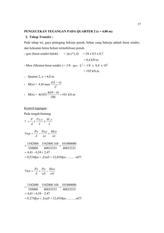 17
PENGECEKAN TEGANGAN PADA QUARTER 2 (x = 4,00 m)
2. Tahap Transfer :
Pada tahap ini, gaya prategang bekerja penuh, beban yang bekerja adalah berat sendiri,
dan kekuatan beton belum termobilisasi penuh.
- qsw (berat sendiri balok) = )
(
*
)
( A
c
 = 24 x 0,5 x 0,7
= 8,4 kN/m
- Msw (Momen berat sendiri ) = 1/8 . qsw . L2
= 1/8 x 8,4 x 102
= 105 kN.m
- Quarter 2, x = 4,0 m
- M(x) = 2
)
(
max
.
4
L
x
L
x
M

- M(x) = 101
100
)
4
10
(
4
)
105
(
4 

kN.m
Kontrol tegangan :
Pada tengah bentang.
I
y
M
I
y
e
P
A
P .
.
.




wt
Msw
wt
e
Po
A
Po
top 


.

!
!
!
45
,
12
53
,
0
47
,
2
34
,
6
41
,
4
40833333
101000000
40833333
168
.
1542000
350000
1542000
ok
Mpa
fciall
Mpa 











wb
Msw
wb
Po
A
Po
bot 



!
!
!
45
,
12
27
.
8
47
,
2
34
,
6
41
,
4
40833333
101000000
40833333
168
.
1542000
350000
1542000
ok
Mpa
fciall
Mpa 











 