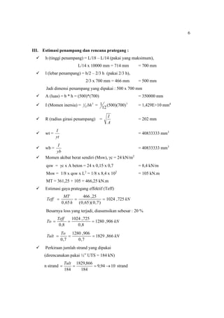 6
III. Estimasi penampang dan rencana prategang :
 h (tinggi penampang) = L/18 – L/14 (pakai yang maksimum),
L/14 x 10000 mm = 714 mm = 700 mm
 l (lebar penampang) = h/2 – 2/3 h (pakai 2/3 h),
2/3 x 700 mm = 466 mm = 500 mm
Jadi dimensi penampang yang dipakai : 500 x 700 mm
 A (luas) = b * h = (500)*(700) = 350000 mm
 I (Momen inersia) = 3
12
1 bh = 3
)
700
)(
500
(
12
1 = 1,429E+10 mm4
 R (radius girasi penampang) =
A
I
= 202 mm
 wt =
yt
I
= 40833333 mm3
 wb =
yb
I
= 40833333 mm3
 Momen akibat berat sendiri (Msw), c = 24 kN/m2
qsw = c x A beton = 24 x 0,15 x 0,7 = 8,4 kN/m
Msw = 1/8 x qsw x L2
= 1/8 x 8,4 x 102
= 105 kN.m
MT = 361,25 + 105 = 466,25 kN.m
 Estimasi gaya prategang effektif (Teff)
kN
h
MT
Teff 725
,
1024
)
7
,
0
)(
65
,
0
(
25
,
466
65
,
0



Besarnya loss yang terjadi, diasumsikan sebesar : 20 %
kN
Teff
To 906
,
1280
8
,
0
725
,
1024
8
,
0



kN
To
Tult 866
,
1829
7
,
0
906
,
1280
7
,
0



 Perkiraan jumlah strand yang dipakai
(direncanakan pakai ½” UTS = 184 kN)
n strand 10
94
,
9
184
866
,
1829
184




Tult
strand
 